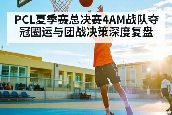 PCL夏季赛总决赛4AM战队夺冠圈运与团战决策深度复盘
